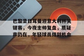 关于巴黎圣日耳曼迎意大利杯关键赛,今夜主帅复盘,质疑声仍在,年轻球员得到机会的信息-爱游戏平台