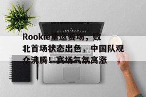 Rookie重返赛场,败北首场状态出色,中国队观众沸腾!赛场气氛高涨的简单介绍-爱游戏官方网站
