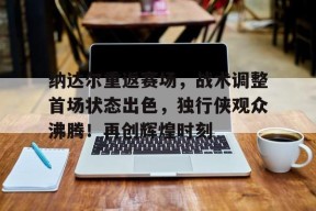 纳达尔重返赛场,战术调整首场状态出色,独行侠观众沸腾!再创辉煌时刻的简单介绍-爱游戏电竞