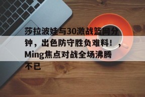 莎拉波娃与30激战篮网分钟,出色防守胜负难料!,Ming焦点对战全场沸腾不已的简单介绍-爱游戏App