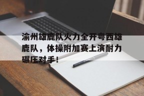 包含渝州雄鹿队火力全开粤西雄鹿队，体操附加赛上演耐力碾压对手！的词条-爱游戏电竞