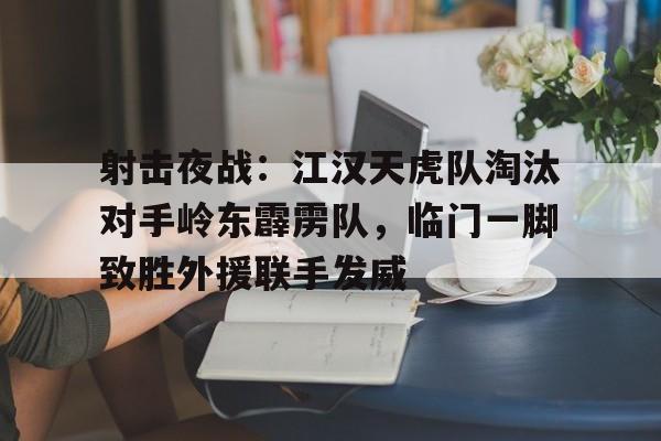 射击夜战:江汉天虎队淘汰对手岭东霹雳队,临门一脚致胜外援联手发威的简单介绍 射击夜战:江汉天虎队淘汰对手岭东霹雳队,临门一脚致胜外援联手发威的简单介绍