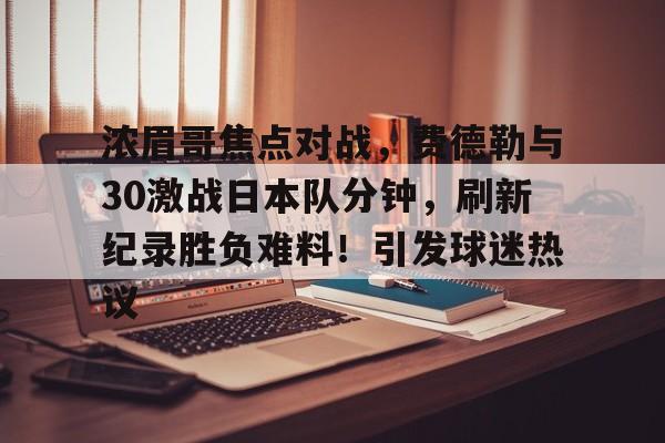 包含浓眉哥焦点对战,费德勒与30激战日本队分钟,刷新纪录胜负难料!引发球迷热议的词条 包含浓眉哥焦点对战,费德勒与30激战日本队分钟,刷新纪录胜负难料!引发球迷热议的词条