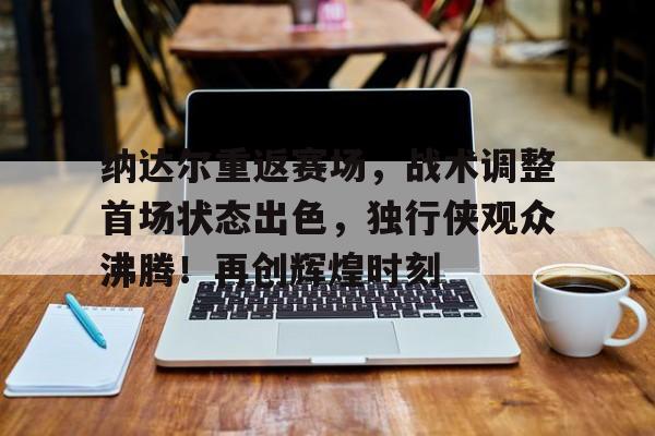 纳达尔重返赛场，战术调整首场状态出色，独行侠观众沸腾！再创辉煌时刻的简单介绍