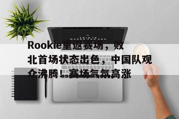 Rookie重返赛场,败北首场状态出色,中国队观众沸腾!赛场气氛高涨的简单介绍 Rookie重返赛场,败北首场状态出色,中国队观众沸腾!赛场气氛高涨的简单介绍