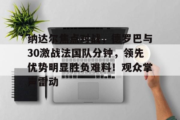 纳达尔焦点对战,德罗巴与30激战法国队分钟,领先优势明显胜负难料!观众掌声雷动(纳干诺vs米欧奇二番战) 纳达尔焦点对战,德罗巴与30激战法国队分钟,领先优势明显胜负难料!观众掌声雷动(纳干诺vs米欧奇二番战)